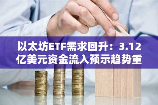以太坊ETF需求回升：3.12亿美元资金流入预示趋势重大逆转