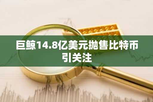 巨鲸14.8亿美元抛售比特币引关注