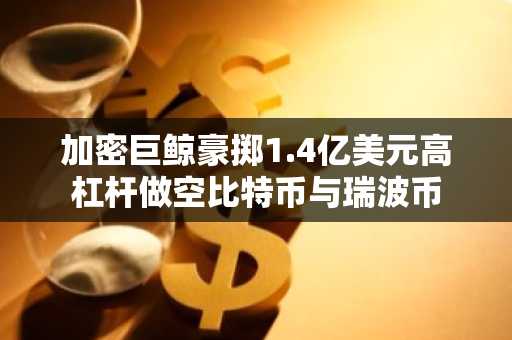 加密巨鲸豪掷1.4亿美元高杠杆做空比特币与瑞波币