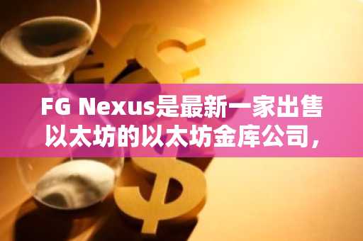 FG Nexus是最新一家出售以太坊的以太坊金库公司，其股票价格暴跌。