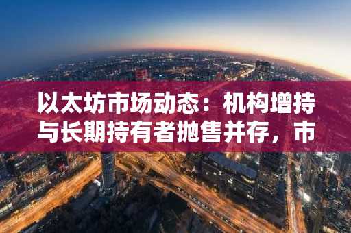 以太坊市场动态：机构增持与长期持有者抛售并存，市场信心面临考验