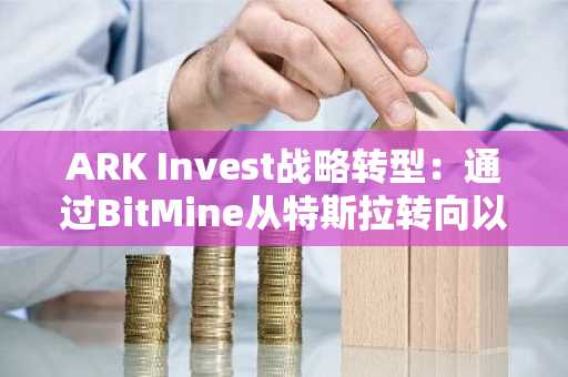 ARK Invest战略转型：通过BitMine从特斯拉转向以太坊，开启机构加密投资新纪元