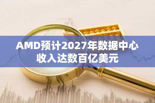 AMD预计2027年数据中心收入达数百亿美元