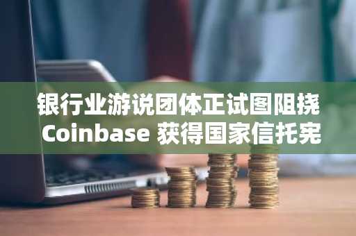 银行业游说团体正试图阻挠 Coinbase 获得国家信托宪章的进程。