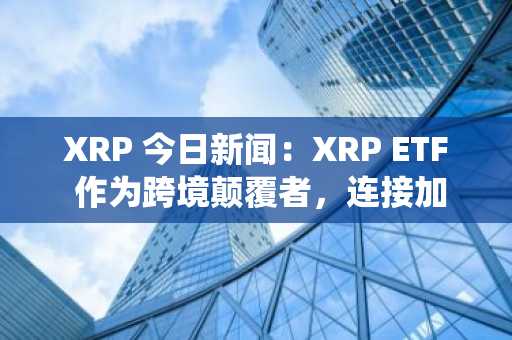 XRP 今日新闻：XRP ETF 作为跨境颠覆者，连接加密货币与传统金融