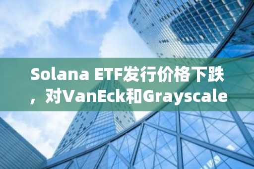 Solana ETF发行价格下跌，对VanEck和Grayscale构成考验