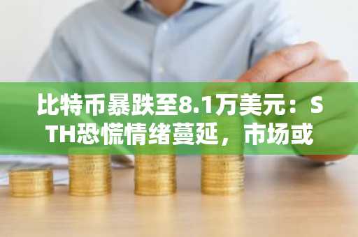 比特币暴跌至8.1万美元：STH恐慌情绪蔓延，市场或迎关键转折点