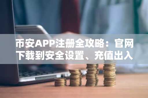币安APP注册全攻略：官网下载到安全设置、充值出入金保姆级教程