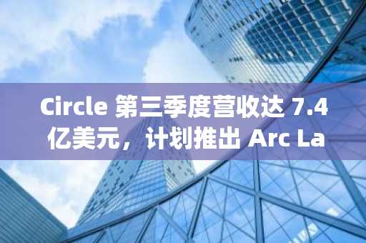 Circle 第三季度营收达 7.4 亿美元，计划推出 Arc Layer 1 区块链原生代币
