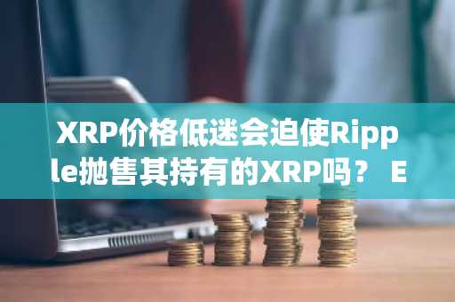 XRP价格低迷会迫使Ripple抛售其持有的XRP吗？ Exec Answers社区