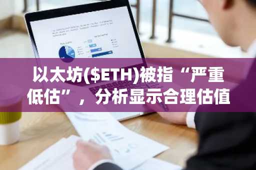 以太坊($ETH)被指“严重低估”，分析显示合理估值或高达9,869美元
