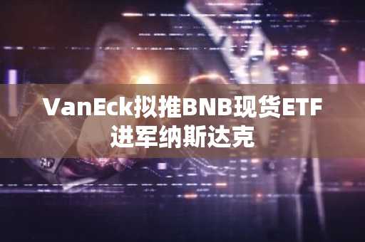 VanEck拟推BNB现货ETF进军纳斯达克