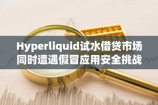 Hyperliquid试水借贷市场同时遭遇假冒应用安全挑战