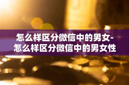 怎么样区分微信中的男女-怎么样区分微信中的男女性别