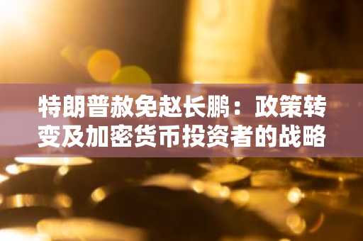 特朗普赦免赵长鹏：政策转变及加密货币投资者的战略切入点