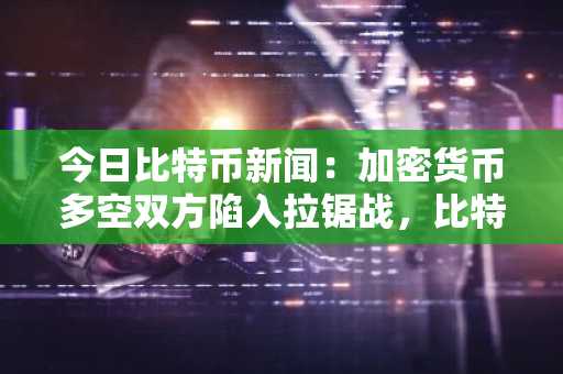 今日比特币新闻：加密货币多空双方陷入拉锯战，比特币逆势上涨