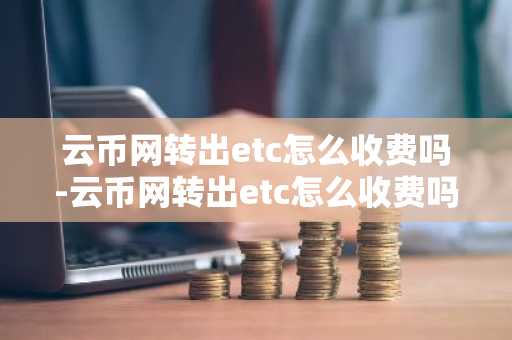云币网转出etc怎么收费吗-云币网转出etc怎么收费吗多少钱