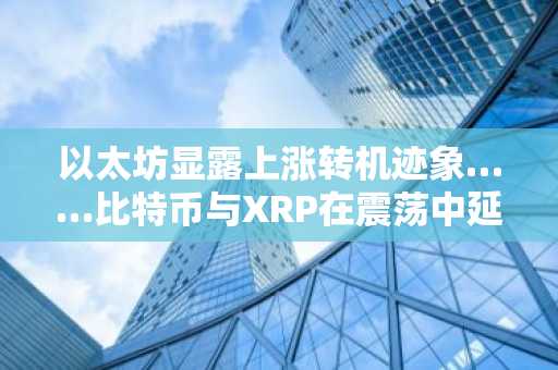 以太坊显露上涨转机迹象……比特币与XRP在震荡中延续跌势