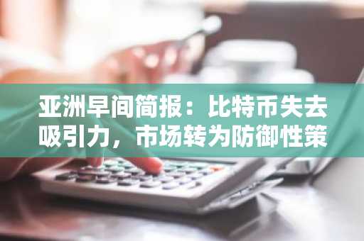 亚洲早间简报：比特币失去吸引力，市场转为防御性策略