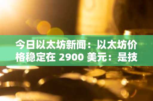 今日以太坊新闻：以太坊价格稳定在 2900 美元：是技术乐观情绪还是即将到来的熊市反转？