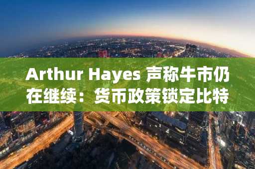 Arthur Hayes 声称牛市仍在继续：货币政策锁定比特币价格的持续上涨