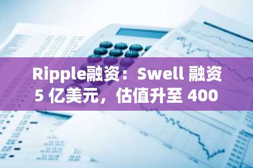 Ripple融资：Swell 融资 5 亿美元，估值升至 400 亿美元，并支持 XRP 的发展。