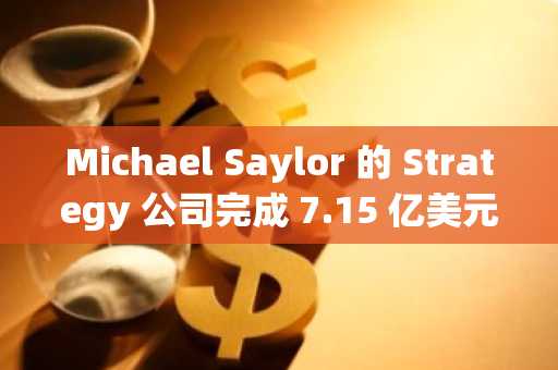 Michael Saylor 的 Strategy 公司完成 7.15 亿美元融资，进一步巩固比特币储备战略