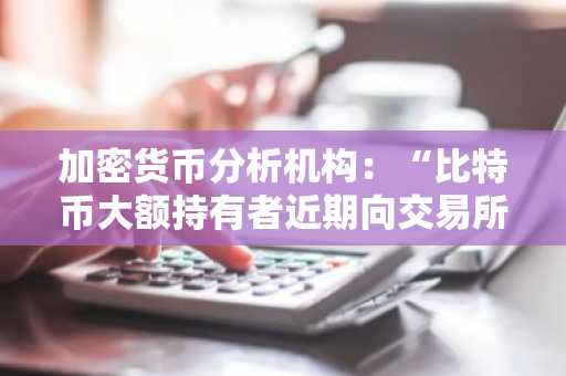加密货币分析机构：“比特币大额持有者近期向交易所转入资金量激增”
