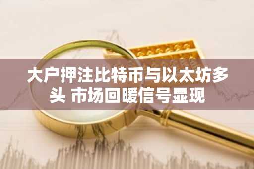 大户押注比特币与以太坊多头 市场回暖信号显现