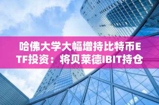 哈佛大学大幅增持比特币ETF投资：将贝莱德IBIT持仓增至4.42亿美元