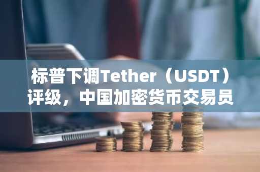 标普下调Tether（USDT）评级，中国加密货币交易员恐慌