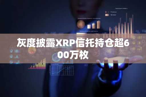 灰度披露XRP信托持仓超600万枚
