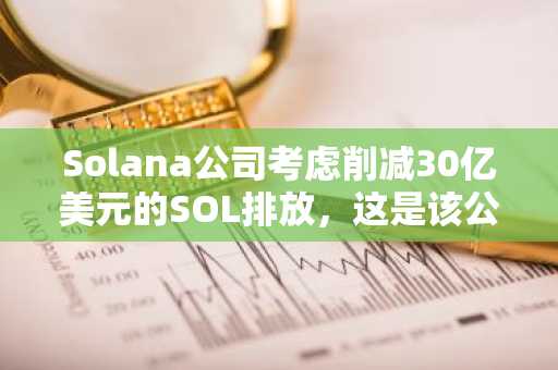 Solana公司考虑削减30亿美元的SOL排放，这是该公司迄今为止最大的经济转型。