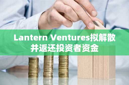Lantern Ventures拟解散并返还投资者资金