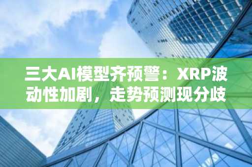 三大AI模型齐预警:XRP波动性加剧,走势预测现分歧