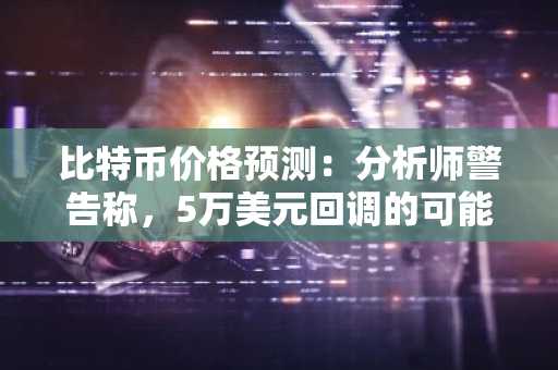 比特币价格预测：分析师警告称，5万美元回调的可能性依然存在。