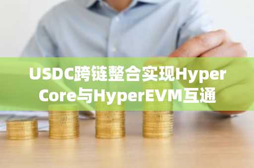 USDC跨链整合实现HyperCore与HyperEVM互通