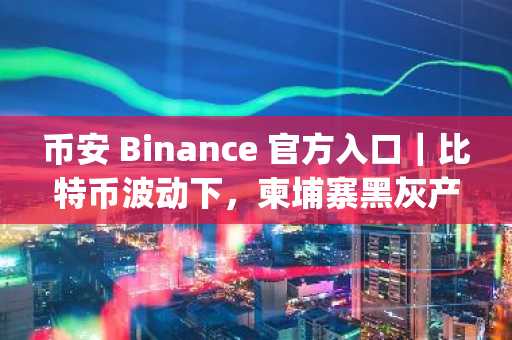币安 Binance 官方入口｜比特币波动下，柬埔寨黑灰产资金链如何借加密货币逃逸？立即注册下载币安App