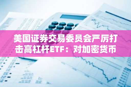 美国证券交易委员会严厉打击高杠杆ETF:对加密货币和散户投资者的影响