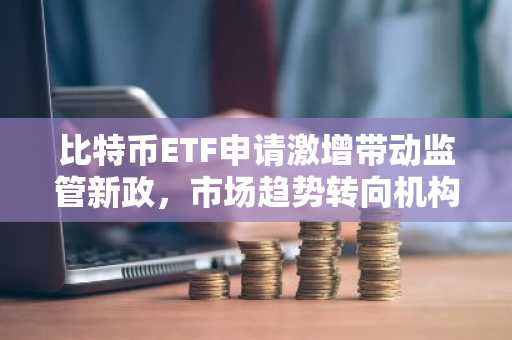 比特币ETF申请激增带动监管新政，市场趋势转向机构主导