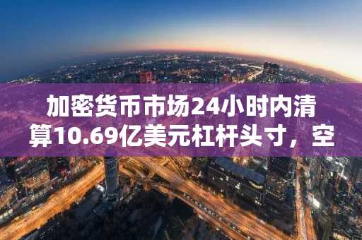 加密货币市场24小时内清算10.69亿美元杠杆头寸，空头占比71.1%
