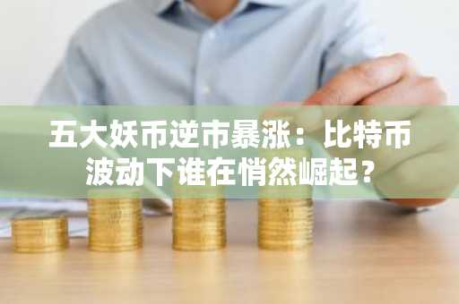 五大妖币逆市暴涨：比特币波动下谁在悄然崛起？
