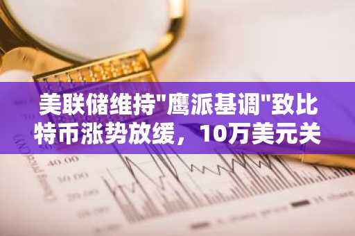 美联储维持"鹰派基调"致比特币涨势放缓，10万美元关口前徘徊