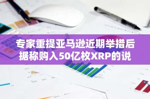 专家重提亚马逊近期举措后据称购入50亿枚XRP的说法