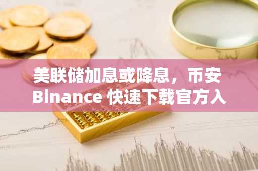 美联储加息或降息，币安 Binance 快速下载官方入口把握加密货币波动先机