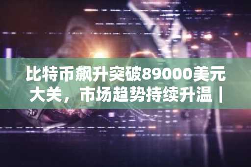 比特币飙升突破89000美元大关，市场趋势持续升温｜币安官方交易所助力交易体验
