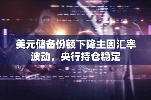 美元储备份额下降主因汇率波动，央行持仓稳定