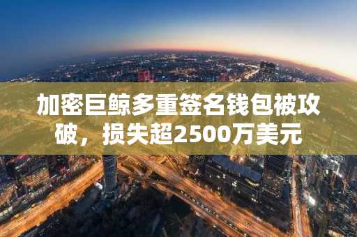 加密巨鲸多重签名钱包被攻破，损失超2500万美元