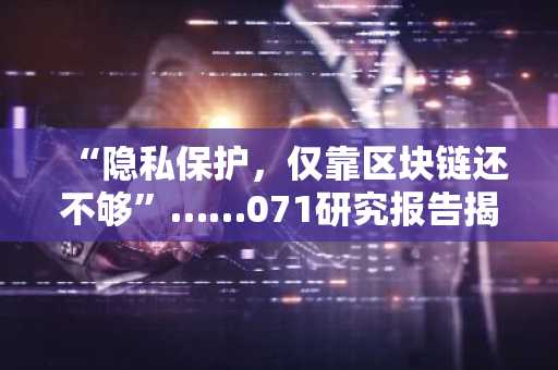 “隐私保护，仅靠区块链还不够”……071研究报告揭示基于零知识证明的可信基础设施兴起