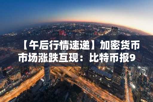 【午后行情速递】加密货币市场涨跌互现：比特币报93,972美元，以太坊3,223美元